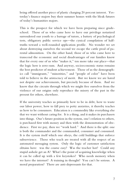 being offered another piece of plastic charging 20 percent interest. Yes- terday’s finance majors buy their summer homes with the bleak futures of today’s humanities majors. This is the prospect for which we have been preparing since grade- school. Those of us who came here to have our privilege notarized surrendered our youth ta a barsage of tutors, a battery of psychological tests, obligatory public service opi—the cynical compilation of half- truths toward 2 well-rounded application profile. No wonder we set about destroying ourselves the second we escape the cattle prod of pa- rental admonition. On the other hand, those of us who transcend the economic and social disadvantages of our families know that for every one of us who “makes it,” ten more take our place—that me here to the logic here is zero-sum. And anyway, socioeconomic status remains the best predictor of student achievement. Those of us the demograph- ics call “immigeants,” “minorities,” and “people of color” have been told to believe in the aristocracy of merit. But we know we are hated not despite our achievements, but precisely because of them. And we Know that the circuits through which we migh free ourselves from the violence of our origins only reproduce the misery of the past in the present for others, elsewhere. If the university teaches us primarily how to be in debt, how to waste our labor power, how to il prey o petty anxieties, it thereby teaches s how to be consumers. Education is a commodity like everything clsc that we want without caring for. 1t is a thing, and it makes its purchasers into things. One’s future position in the system, one’s relation to others, is purchased frst with money and then with the demonstration of obe- dience. First we pay, then we “work hard.” And there is the split: one is both the commander and the commanded, consumer and consumed. It is the system itself which one obeys, the cold buildings that enforce subservience. Those who teach are treated with all the respect of an automated messaging system. Only the logic of customer satisfaction obtains here: was the course easy? Was the teacher hot? Could any stupid asshole get an A? What’s the point of acquiring knowledge when it can be called up with a few keystokes? Who needs memory when we have the internet? A training in thought? You can’t be serious. A moral preparation? There are anti-depressants for tha.